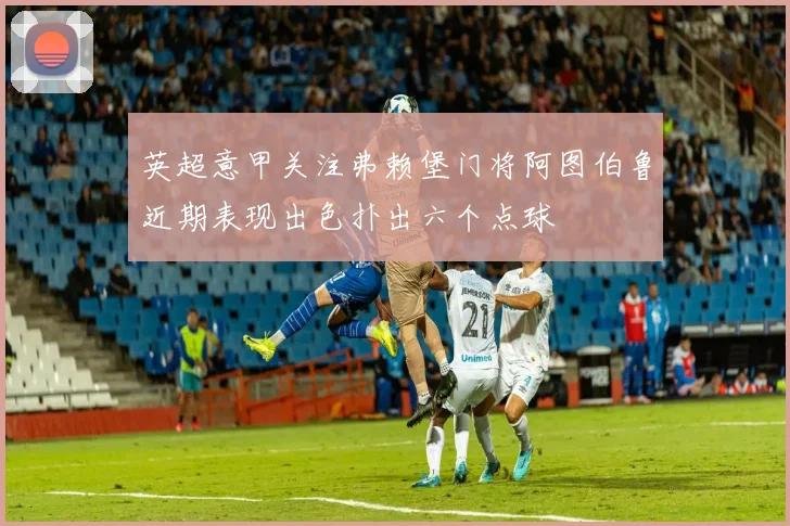 英超意甲关注弗赖堡门将阿图伯鲁近期表现出色扑出六个点球