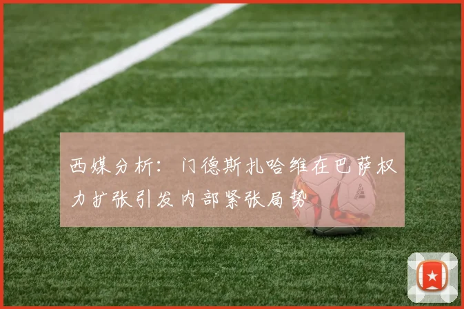 西媒分析：门德斯扎哈维在巴萨权力扩张引发内部紧张局势