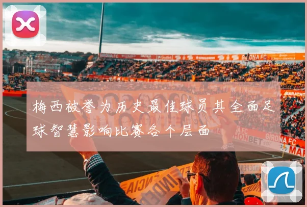 梅西被誉为历史最佳球员其全面足球智慧影响比赛各个层面