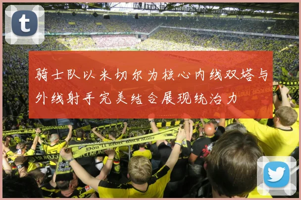 骑士队以米切尔为核心内线双塔与外线射手完美结合展现统治力