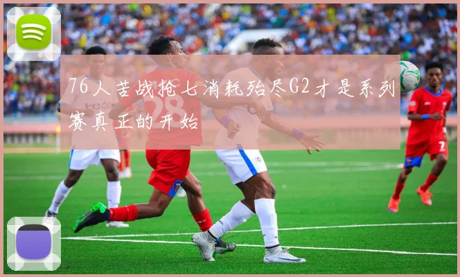 76人苦战抢七消耗殆尽G2才是系列赛真正的开始