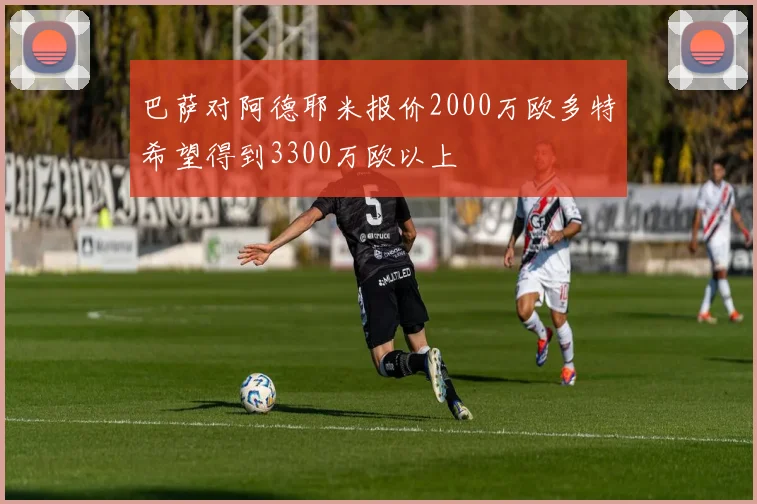 巴萨对阿德耶米报价2000万欧多特希望得到3300万欧以上