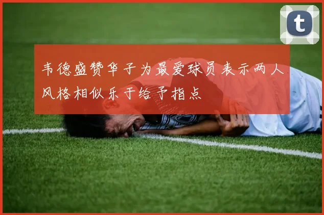 韦德盛赞华子为最爱球员表示两人风格相似乐于给予指点