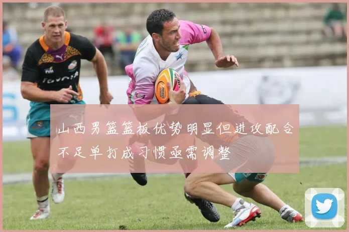 山西男篮篮板优势明显但进攻配合不足单打成习惯亟需调整