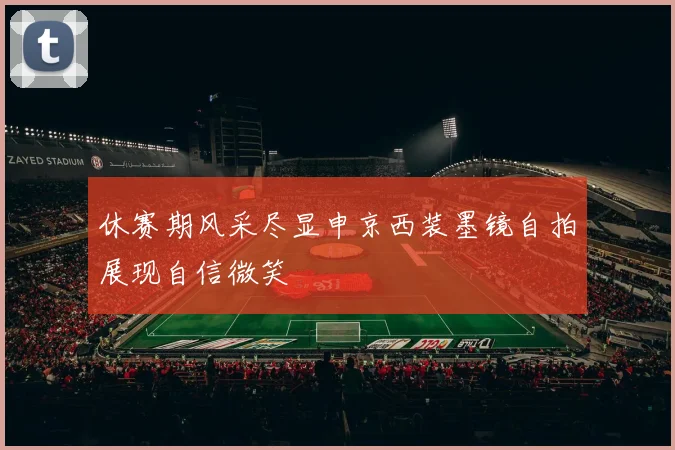 休赛期风采尽显申京西装墨镜自拍展现自信微笑