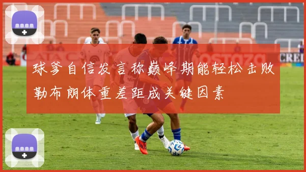 球爹自信发言称巅峰期能轻松击败勒布朗体重差距成关键因素