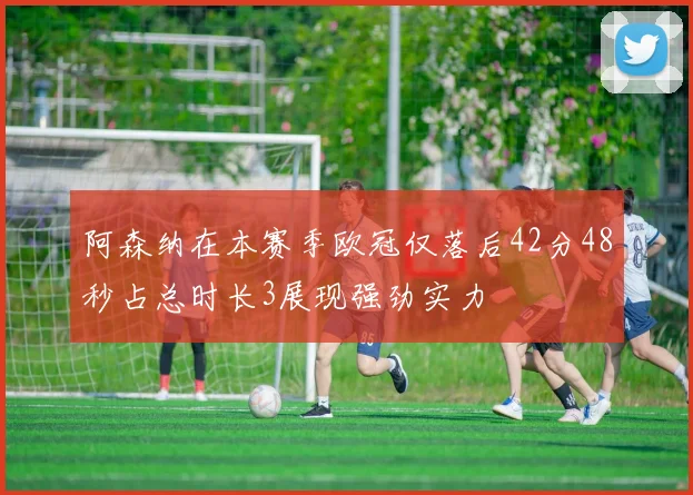 阿森纳在本赛季欧冠仅落后42分48秒占总时长3展现强劲实力