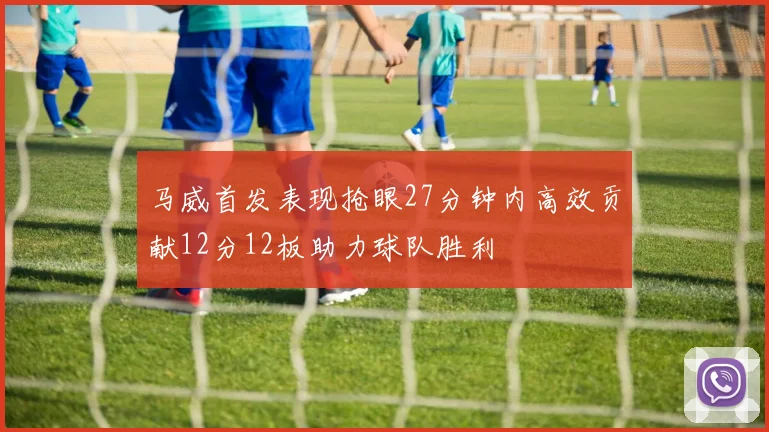 马威首发表现抢眼27分钟内高效贡献12分12板助力球队胜利