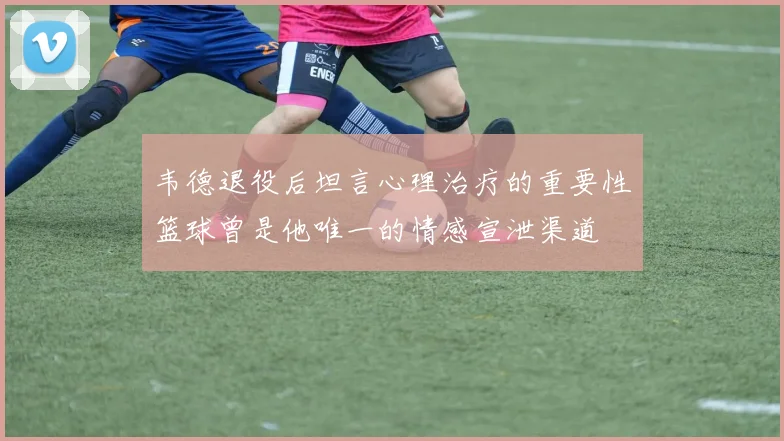 韦德退役后坦言心理治疗的重要性篮球曾是他唯一的情感宣泄渠道