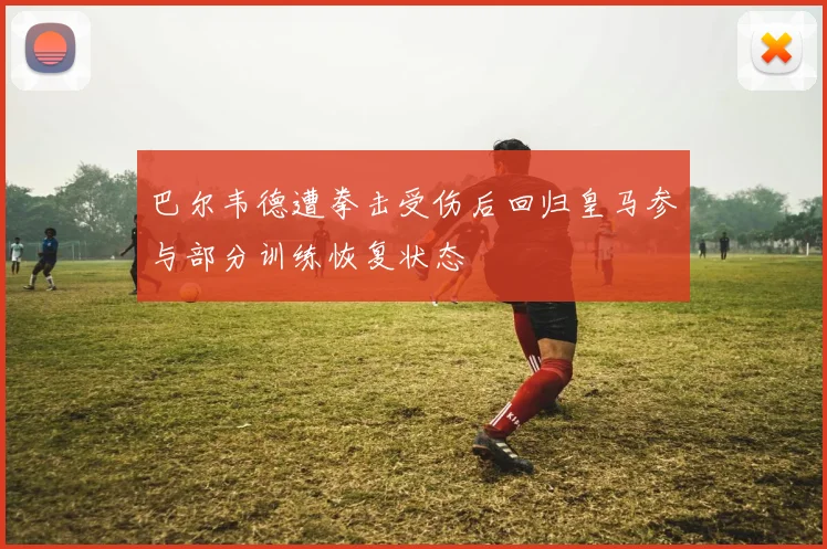 巴尔韦德遭拳击受伤后回归皇马参与部分训练恢复状态