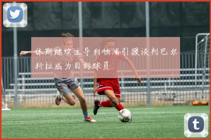 休斯继续主导利物浦引援谈判巴尔科拉成为目标球员