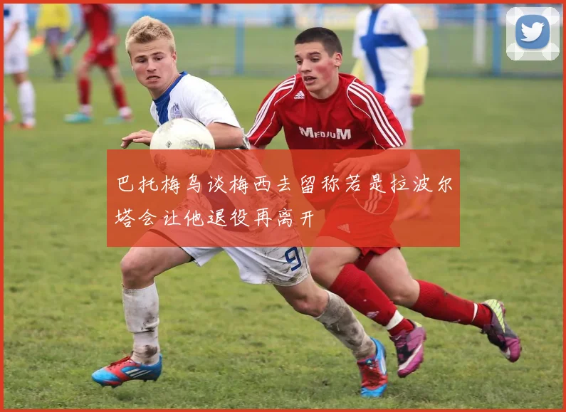 巴托梅乌谈梅西去留称若是拉波尔塔会让他退役再离开