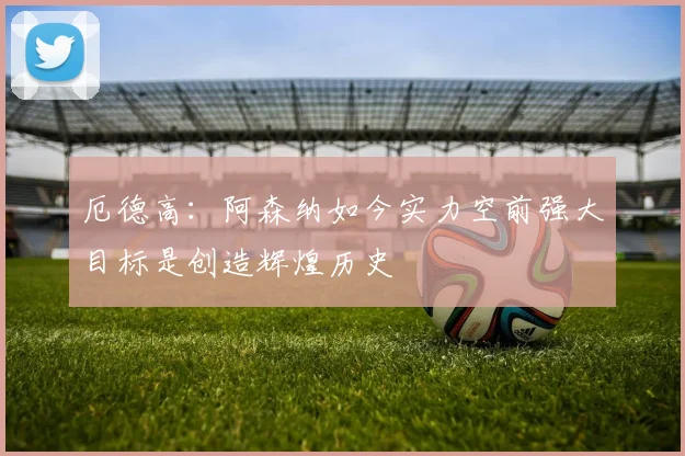 厄德高：阿森纳如今实力空前强大目标是创造辉煌历史