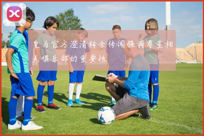 皇马官方澄清转会传闻强调尊重相关俱乐部的重要性