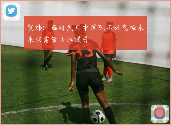 贺炜：面对失利中国队不必气馁未来仍需努力和提升