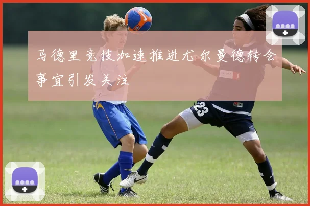 马德里竞技加速推进尤尔曼德转会事宜引发关注