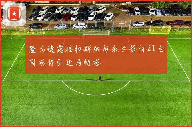 隆戈透露格拉斯纳与米兰签订21合同或将引进马特塔