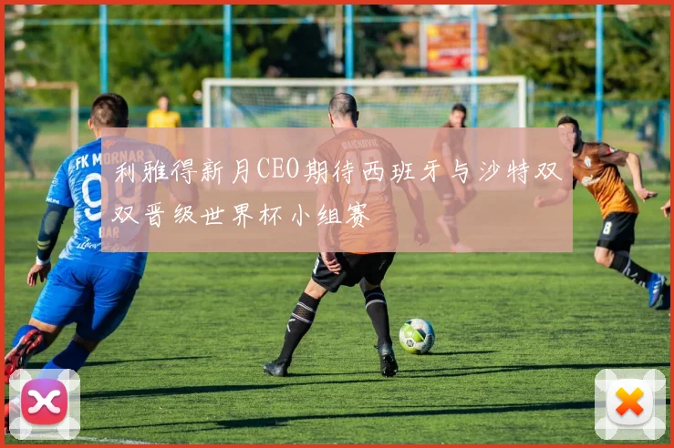利雅得新月CEO期待西班牙与沙特双双晋级世界杯小组赛