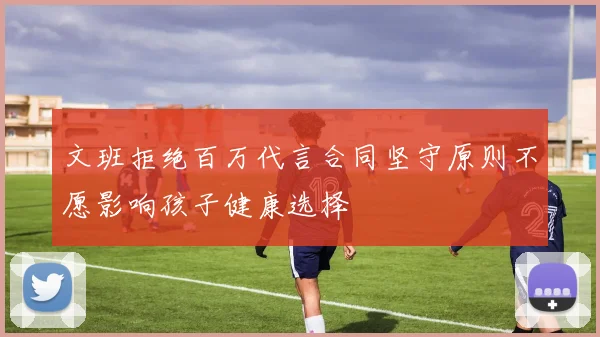 文班拒绝百万代言合同坚守原则不愿影响孩子健康选择