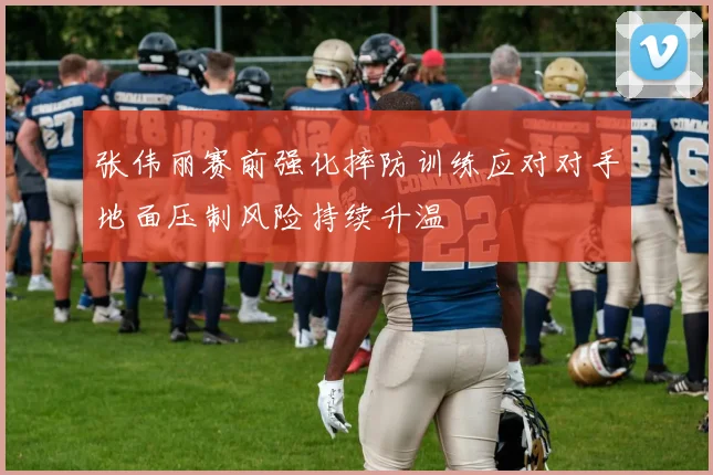 张伟丽赛前强化摔防训练应对对手地面压制风险持续升温